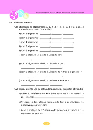 22
Secretaria de Estado da Educação do Paraná / Departamento de Ensino Fundamental
04. Números naturais.
4.1) Utilizando os algarismos: 0, 1, 2, 3, 4, 5, 6, 7, 8 e 9, forme 3
numerais para cada item abaixo:
a)com 2 algarismos: ________; ________; ________.
b)com 3 algarismos: ________; ________; ________.
c) com 4 algarismos: ________; ________; ________.
d)com 5 algarismos: ________;_________; ________.
e)com 6 algarismos: ________; ________; ________.
f) com 2 algarismos, sendo a unidade par:
________; __________; ___________.
g)com 4 algarismos, sendo a unidade ímpar:
___________; __________; __________.
h)com 5 algarismos, sendo a unidade de milhar o algarismo 3:
___________; __________; __________.
i) com 7 algarismos, sendo a centena o algarismo 5:
___________; __________; __________.
4.2) Agora, fazendo uso da calculadora, realize as seguintes atividades:
a)Dobre o 1º número do item d da atividade 4.1 e escreva-o
por extenso: ________________________________________
b)Triplique os dois últimos números do item c da atividade 4.1
e escreva-os por extenso: _____________________________
c) Ache a metade do 3º número do item f da atividade 4.1 e
escreva-o por extenso: _________________________________
 