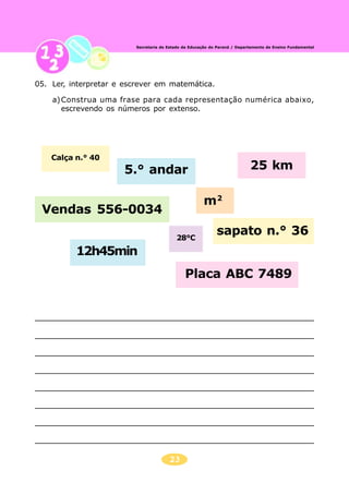 23
Secretaria de Estado da Educação do Paraná / Departamento de Ensino Fundamental
05. Ler, interpretar e escrever em matemática.
a)Construa uma frase para cada representação numérica abaixo,
escrevendo os números por extenso.
Calça n.° 40
5.° andar 25 km
Vendas 556-0034
m2
12h45min
28°C
Placa ABC 7489
sapato n.° 36
 