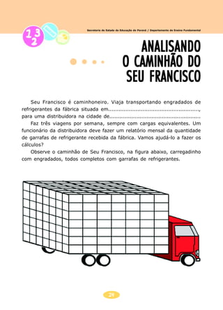 24
Secretaria de Estado da Educação do Paraná / Departamento de Ensino Fundamental
Seu Francisco é caminhoneiro. Viaja transportando engradados de
refrigerantes da fábrica situada em.....................................................,
para uma distribuidora na cidade de......................................................
Faz três viagens por semana, sempre com cargas equivalentes. Um
funcionário da distribuidora deve fazer um relatório mensal da quantidade
de garrafas de refrigerante recebida da fábrica. Vamos ajudá-lo a fazer os
cálculos?
Observe o caminhão de Seu Francisco, na figura abaixo, carregadinho
com engradados, todos completos com garrafas de refrigerantes.
ANALISANDOANALISANDOANALISANDOANALISANDOANALISANDO
O CAMINHÃO DOO CAMINHÃO DOO CAMINHÃO DOO CAMINHÃO DOO CAMINHÃO DO
SEU FRANCISCOSEU FRANCISCOSEU FRANCISCOSEU FRANCISCOSEU FRANCISCO
 