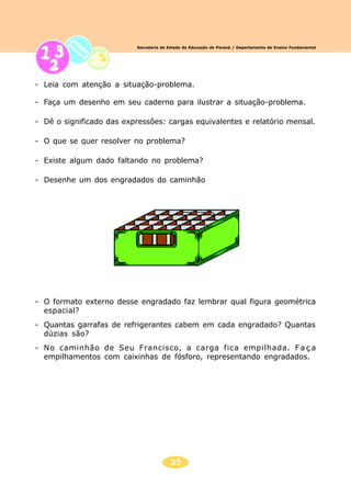 25
Secretaria de Estado da Educação do Paraná / Departamento de Ensino Fundamental
- Leia com atenção a situação-problema.
- Faça um desenho em seu caderno para ilustrar a situação-problema.
- Dê o significado das expressões: cargas equivalentes e relatório mensal.
- O que se quer resolver no problema?
- Existe algum dado faltando no problema?
- Desenhe um dos engradados do caminhão
- O formato externo desse engradado faz lembrar qual figura geométrica
espacial?
- Quantas garrafas de refrigerantes cabem em cada engradado? Quantas
dúzias são?
- No caminhão de Seu Francisco, a carga fica empilhada. Fa ç a
empilhamentos com caixinhas de fósforo, representando engradados.
 