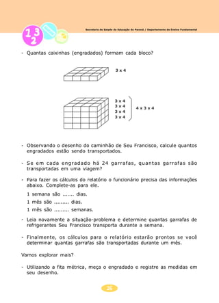26
Secretaria de Estado da Educação do Paraná / Departamento de Ensino Fundamental
- Quantas caixinhas (engradados) formam cada bloco?
- Observando o desenho do caminhão de Seu Francisco, calcule quantos
engradados estão sendo transportados.
- Se em cada engradado há 24 garrafas, quantas garrafas são
transportadas em uma viagem?
- Para fazer os cálculos do relatório o funcionário precisa das informações
abaixo. Complete-as para ele.
1 semana são ....... dias.
1 mês são ......... dias.
1 mês são ......... semanas.
- Leia novamente a situação-problema e determine quantas garrafas de
refrigerantes Seu Francisco transporta durante a semana.
- Finalmente, os cálculos para o relatório estarão prontos se você
determinar quantas garrafas são transportadas durante um mês.
Vamos explorar mais?
- Utilizando a fita métrica, meça o engradado e registre as medidas em
seu desenho.
 