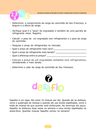 27
Secretaria de Estado da Educação do Paraná / Departamento de Ensino Fundamental
- Determine: o comprimento da carga do caminhão de Seu Francisco, a
largura e a altura da carga.
- Verifique qual é o “peso” do engradado e também de uma garrafa de
refrigerante cheia. Registre.
- Calcule: o peso de um engradado com refrigerantes e o peso da carga
do caminhão.
- Pesquise o preço de refrigerantes no mercado.
- Qual o preço do refrigerante mais caro?__________________________
- Qual o preço do refrigerante mais barato? ________________________
- Qual a diferença entre os preços? _______________________________
- Calcule o preço de um engradado completo com refrigerantes,
considerando o mais barato.
- Determine o valor da carga do caminhão de Seu Francisco.
Sapolito é um sapo. Ele come 15 moscas por dia. Quando ele se disfarça,
come o quádruplo de moscas e quando ele usa óculos espelhados, come o
triplo de moscas do que quando está disfarçado. No domingo ele jejua.
Sapolito se disfarçou duas vezes na semana e usou óculos espelhados na
sexta-feira. Quantas moscas Sapolito comeu na semana?
 