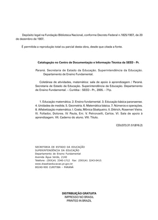 3
Depósito legal na Fundação Biblioteca Nacional, conforme Decreto Federal n.1825/1907, de 20
de dezembro de 1907.
É permitida a reprodução total ou parcial desta obra, desde que citada a fonte.
Catalogação no Centro de Documentação e Informação Técnica da SEED - Pr.
Paraná. Secretaria de Estado da Educação. Superintendência da Educação.
Departamento de Ensino Fundamental.
Coletânea de atividades, matemática: sala de apoio à aprendizagem / Paraná.
Secretaria de Estado da Educação. Superintendência da Educação. Departamento
de Ensino Fundamental. – Curitiba : SEED - Pr., 2005. - 71p.
1. Educação matemática. 2. Ensino fundamental. 3. Educação básica paranaense.
4. Unidades de medida. 5. Geometria. 6. Matemática básica. 7. Números e operações.
8. Alfabetização matemática. I. Costa, Mônica Sbalqueiro. II. Dittrich, Rosemeri Vieira.
III. Follador, Dolores. IV. Paula, Eni. V. Petronzelli, Carlos. VI. Sala de apoio à
aprendizagem. VII. Caderno do aluno. VIII. Título.
CDU373.31:51(816.2)
DISTRIBUIÇÃO GRATUITA
IMPRESSO NO BRASIL
PRINTED IN BRAZIL
SECRETARIA DE ESTADO DA EDUCAÇÃO
SUPERINTENDÊNCIA DA EDUCAÇÃO
Departamento de Ensino Fundamental
Avenida Água Verde, 2140
Telefone: (0XX)41 3340-1712 Fax: (0XX)41 3243-0415
www.diaadiaeducacao.pr.gov.br
80240-900 CURITIBA - PARANÁ
 