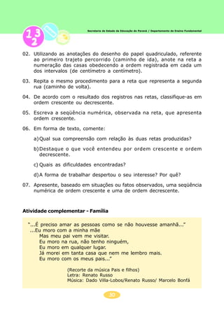 30
Secretaria de Estado da Educação do Paraná / Departamento de Ensino Fundamental
02. Utilizando as anotações do desenho do papel quadriculado, referente
ao primeiro trajeto percorrido (caminho de ida), anote na reta a
numeração das casas obedecendo a ordem registrada em cada um
dos intervalos (de centímetro a centímetro).
03. Repita o mesmo procedimento para a reta que representa a segunda
rua (caminho de volta).
04. De acordo com o resultado dos registros nas retas, classifique-as em
ordem crescente ou decrescente.
05. Escreva a seqüência numérica, observada na reta, que apresenta
ordem crescente.
06. Em forma de texto, comente:
a)Qual sua compreensão com relação às duas retas produzidas?
b)Destaque o que você entendeu por ordem crescente e ordem
decrescente.
c) Quais as dificuldades encontradas?
d)A forma de trabalhar despertou o seu interesse? Por quê?
07. Apresente, baseado em situações ou fatos observados, uma seqüência
numérica de ordem crescente e uma de ordem decrescente.
Atividade complementar - Família
“...É preciso amar as pessoas como se não houvesse amanhã...”
...Eu moro com a minha mãe
Mas meu pai vem me visitar.
Eu moro na rua, não tenho ninguém,
Eu moro em qualquer lugar.
Já morei em tanta casa que nem me lembro mais.
Eu moro com os meus pais...”
(Recorte da música Pais e filhos)
Letra: Renato Russo
Música: Dado Villa-Lobos/Renato Russo/ Marcelo Bonfá
 