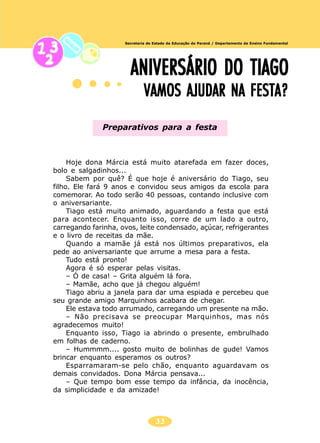 33
Secretaria de Estado da Educação do Paraná / Departamento de Ensino Fundamental
ANIVERSÁRIO DO TIAGOANIVERSÁRIO DO TIAGOANIVERSÁRIO DO TIAGOANIVERSÁRIO DO TIAGOANIVERSÁRIO DO TIAGO
VAMOS AJUDAR NA FESTA?VAMOS AJUDAR NA FESTA?VAMOS AJUDAR NA FESTA?VAMOS AJUDAR NA FESTA?VAMOS AJUDAR NA FESTA?
Hoje dona Márcia está muito atarefada em fazer doces,
bolo e salgadinhos...
Sabem por quê? É que hoje é aniversário do Tiago, seu
filho. Ele fará 9 anos e convidou seus amigos da escola para
comemorar. Ao todo serão 40 pessoas, contando inclusive com
o aniversariante.
Tiago está muito animado, aguardando a festa que está
para acontecer. Enquanto isso, corre de um lado a outro,
carregando farinha, ovos, leite condensado, açúcar, refrigerantes
e o livro de receitas da mãe.
Quando a mamãe já está nos últimos preparativos, ela
pede ao aniversariante que arrume a mesa para a festa.
Tudo está pronto!
Agora é só esperar pelas visitas.
– Ó de casa! – Grita alguém lá fora.
– Mamãe, acho que já chegou alguém!
Tiago abriu a janela para dar uma espiada e percebeu que
seu grande amigo Marquinhos acabara de chegar.
Ele estava todo arrumado, carregando um presente na mão.
– Não precisava se preocupar Marquinhos, mas nós
agradecemos muito!
Enquanto isso, Tiago ia abrindo o presente, embrulhado
em folhas de caderno.
– Hummmm.... gosto muito de bolinhas de gude! Vamos
brincar enquanto esperamos os outros?
Esparramaram-se pelo chão, enquanto aguardavam os
demais convidados. Dona Márcia pensava...
– Que tempo bom esse tempo da infância, da inocência,
da simplicidade e da amizade!
Preparativos para a festa
 