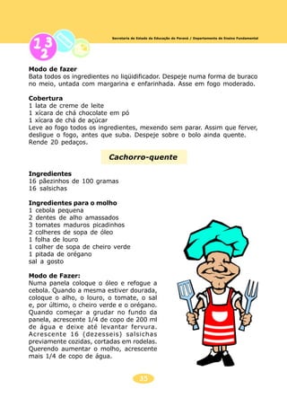 35
Secretaria de Estado da Educação do Paraná / Departamento de Ensino Fundamental
Modo de fazer
Bata todos os ingredientes no liqüidificador. Despeje numa forma de buraco
no meio, untada com margarina e enfarinhada. Asse em fogo moderado.
Cobertura
1 lata de creme de leite
1 xícara de chá chocolate em pó
1 xícara de chá de açúcar
Leve ao fogo todos os ingredientes, mexendo sem parar. Assim que ferver,
desligue o fogo, antes que suba. Despeje sobre o bolo ainda quente.
Rende 20 pedaços.
Cachorro-quente
Ingredientes
16 pãezinhos de 100 gramas
16 salsichas
Ingredientes para o molho
1 cebola pequena
2 dentes de alho amassados
3 tomates maduros picadinhos
2 colheres de sopa de óleo
1 folha de louro
1 colher de sopa de cheiro verde
1 pitada de orégano
sal a gosto
Modo de Fazer:
Numa panela coloque o óleo e refogue a
cebola. Quando a mesma estiver dourada,
coloque o alho, o louro, o tomate, o sal
e, por último, o cheiro verde e o orégano.
Quando começar a grudar no fundo da
panela, acrescente 1/4 de copo de 200 ml
de água e deixe até levantar fervura.
Acrescente 16 (dezesseis) salsichas
previamente cozidas, cortadas em rodelas.
Querendo aumentar o molho, acrescente
mais 1/4 de copo de água.
 