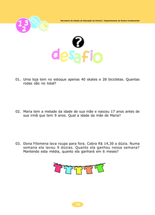 39
Secretaria de Estado da Educação do Paraná / Departamento de Ensino Fundamental
01. Uma loja tem no estoque apenas 40 skates e 28 bicicletas. Quantas
rodas são no total?
02. Maria tem a metade da idade de sua mãe e nasceu 17 anos antes de
sua irmã que tem 9 anos. Qual a idade da mãe de Maria?
03. Dona Filomena lava roupa para fora. Cobra R$ 14,30 a dúzia. Numa
semana ela lavou 9 dúzias. Quanto ela ganhou nessa semana?
Mantendo esta média, quanto ela ganhará em 6 meses?
 