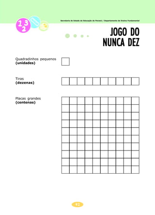 Secretaria de Estado da Educação do Paraná / Departamento de Ensino Fundamental
41
JOGO DOJOGO DOJOGO DOJOGO DOJOGO DO
NUNCA DEZNUNCA DEZNUNCA DEZNUNCA DEZNUNCA DEZ
Quadradinhos pequenos
(unidades)
Tiras
(dezenas)
Placas grandes
(centenas)
 
