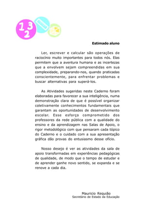 6
Estimado aluno
Ler, escrever e calcular são operações de
raciocínio muito importantes para todos nós. Elas
permitem que a aventura humana e as incertezas
que a envolvem sejam compreendidas em sua
complexidade, preparando-nos, quando praticadas
conscientemente, para enfrentar problemas e
buscar alternativas para superá-los.
As Atividades sugeridas neste Caderno foram
elaboradas para favorecer a sua inteligência, numa
demonstração clara de que é possível organizar
coletivamente conhecimentos fundamentais que
garantam as oportunidades de desenvolvimento
escolar. Esse esforço comprometido dos
professores da rede pública com a qualidade do
ensino e da aprendizagem nas Salas de Apoio, o
rigor metodológico com que pensaram cada tópico
do Caderno e o cuidado com a sua apresentação
gráfica dão provas do entusiasmo desse ofício.
Nosso desejo é ver as atividades da sala de
apoio transformadas em experiências pedagógicas
de qualidade, de modo que o tempo de estudar e
de aprender ganhe novo sentido, se expanda e se
renove a cada dia.
Mauricio Requião
Secretário de Estado da Educação
 
