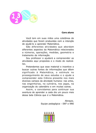 8
Caro aluno
Você tem em suas mãos uma coletânea de
atividades que foram produzidas com a intenção
de ajudá-lo a aprender Matemática.
São diferentes atividades que abordam
diferentes aspectos da Matemática relacionados
a números, operações, medidas, geometria e
tratamento da informação.
Seu professor o ajudará a compreender as
atividades aqui propostas e o modo de realizá-
las.
Pretendemos que esse material o incentive a
buscar outras fontes de informações que dêem
significado à Matemática, o estimule no
prosseguimento de seus estudos e o ajude a
compreender esta Ciência presente nos mais
diversos campos da atividade humana: nas artes,
nas engenharias, na culinária, nos jogos, na
organização do calendário e em muitas outras.
Assim, o convidamos para continuar sua
aventura de aprender a cada dia um pouco mais
dessa bela Ciência que é a Matemática.
Abraços.
Equipe pedagógica - DEF e NRE
 