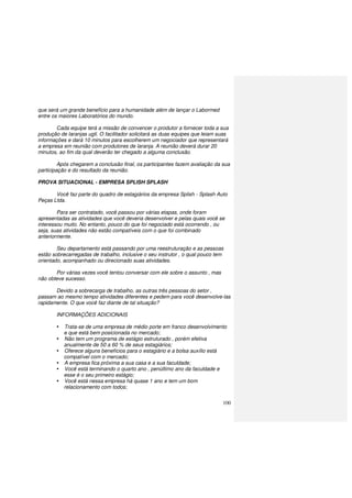 100
que será um grande benefício para a humanidade além de lançar o Labormed
entre os maiores Laboratórios do mundo.
Cada equipe terá a missão de convencer o produtor a fornecer toda a sua
produção de laranjas ugli. O facilitador solicitará as duas equipes que leiam suas
informações e dará 10 minutos para escolherem um negociador que representará
a empresa em reunião com produtores de laranja. A reunião deverá durar 20
minutos, ao fim da qual deverão ter chegado a alguma conclusão.
Após chegarem a conclusão final, os participantes fazem avaliação da sua
participação e do resultado da reunião.
PROVA SITUACIONAL - EMPRESA SPLISH SPLASH
Você faz parte do quadro de estagiários da empresa Splish - Splash Auto
Peças Ltda.
Para ser contratado, você passou por várias etapas, onde foram
apresentadas as atividades que você deveria desenvolver e pelas quais você se
interessou muito. No entanto, pouco do que foi negociado está ocorrendo , ou
seja, suas atividades não estão compatíveis com o que foi combinado
anteriormente.
Seu departamento está passando por uma reestruturação e as pessoas
estão sobrecarregadas de trabalho, inclusive o seu instrutor , o qual pouco tem
orientado, acompanhado ou direcionado suas atividades.
Por várias vezes você tentou conversar com ele sobre o assunto , mas
não obteve sucesso.
Devido a sobrecarga de trabalho, as outras três pessoas do setor ,
passam ao mesmo tempo atividades diferentes e pedem para você desenvolve-las
rapidamente. O que você faz diante de tal situação?
INFORMAÇÕES ADICIONAIS
Trata-se de uma empresa de médio porte em franco desenvolvimento
e que está bem posicionada no mercado;
Não tem um programa de estágio estruturado , porém efetiva
anualmente de 50 a 60 % de seus estagiários;
Oferece alguns benefícios para o estagiário e a bolsa auxílio está
compatível com o mercado;
A empresa fica próxima a sua casa e a sua faculdade;
Você está terminando o quarto ano , penúltimo ano da faculdade e
esse é o seu primeiro estágio;
Você está nessa empresa há quase 1 ano e tem um bom
relacionamento com todos;
 