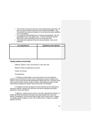 101
Seu instrutor é de pouca conversa, mas extremamente observador. Dá
pouco ou quase nenhum retorno de seus trabalhos/atividades , mas
vive pedindo uma série de trabalhos e nunca demonstra estar satisfeito
com os resultados;
Em função da reestruturação que a empresa está passando, não tem
possibilidade de a curto/médio prazo , você ser transferido de área.
Além disso, você se identifica muito com a área que atua;
Você preencheu algumas fichas em outras empresas , mas não foi
chamado.
SUA RESPOSTA RESPOSTA DO GRUPO
TRABALHANDO AUTO-ESTIMA
Objetivo: Explicar o que é auto-estima e o que influi nela.
Material: Folhas de papel para os alunos.
Tempo: 30 minutos.
Procedimentos:
1. Verifique se todos sabem o que é auto-estima. Se não souberem,
explique que auto-estima é a forma como uma pessoa se sente a respeito de si
mesma, e que a auto-estima está estreitamente relacionada com o contexto social
onde vivemos (família, escola, amigos, trabalho). Diga ainda que todos os dias
enfrentamos situações que afetam nossa auto-estima. Dê exemplos.
2. Entregue uma folha de papel em branco dizendo que ela representa a
nossa auto-estima. Explique que você lerá uma lista de situações que podem
prejudicar a nossa auto-estima.
3. Diga que, a cada vez que você ler uma frase, eles deverão arrancar um
pedaço da folha na proporção do prejuízo que essa situação traz à sua auto-
estima. Exemplifique: Leia a primeira frase e diga "isso me afeta muito" e rasgue
um pedaço grande do papel, ou isso "não me afeta muito" e rasgue um pedaço
pequeno da folha.
 