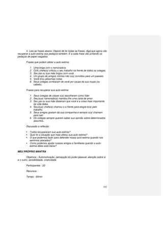 102
4. Leia as frases abaixo. Depois de ler todas as frases, diga que agora vão
recuperar a auto-estima aos pedaços também. E a cada frase vão juntando os
pedaços de papel rasgados.
Frases que podem afetar a auto-estima:
1. Uma briga com o namorado/a.
2. O(A) chefe(a) criticou o seu trabalho na frente de todos os colegas.
3. Seu pai ou sua mãe brigou com você.
4. Um grupo de amigos íntimos não o(a) convidou para um passeio.
5. Você tirou péssimas notas.
6. Seus colegas zombaram de você por causa da sua roupa (ou
cabelo).
Frases para recuperar sua auto-estima:
1. Seus colegas de classe o(a) escolheram como líder.
2. Seu(sua) namorado(a) mandou-lhe uma carta de amor.
3. Seu pai ou sua mãe disseram que você é a coisa mais importante
da vida deles.
4. Seu(sua) chefe(a) chamou-o a frente para elogiá-lo(a) pelo
trabalho.
5. Seus amigos gostam da sua companhia e sempre o(a) chamam
para sair.
6. Os colegas sempre querem saber sua opinião sobre determinados
assuntos.
Discussão e reflexão:
Todos recuperaram sua auto-estima?
Qual foi a situação que mais afetou sua auto-estima?
O que podemos fazer para defender nossa auto-estima quando nos
sentimos atacados?
Como podemos ajudar nossos amigos e familiares quando a auto-
estima deles está baixa?
MEU PRÓPRIO MANTRA
Objetivos : Automotivação, percepção do poder pessoal, atenção sobre si
e o outro, sensibilidade, criatividade
Participantes : 20
Recursos :
Tempo : 60min
 