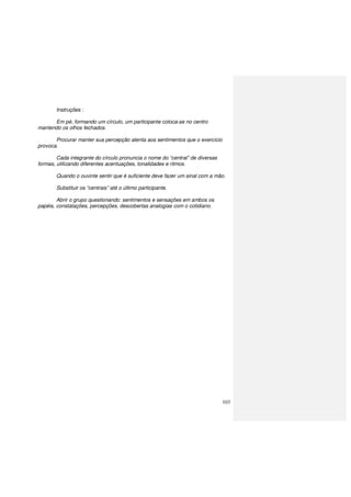 103
Instruções :
Em pé, formando um círculo, um participante coloca-se no centro
mantendo os olhos fechados.
Procurar manter sua percepção atenta aos sentimentos que o exercício
provoca.
Cada integrante do círculo pronuncia o nome do “central” de diversas
formas, utilizando diferentes acentuações, tonalidades e ritmos.
Quando o ouvinte sentir que é suficiente deve fazer um sinal com a mão.
Substituir os “centrais” até o último participante.
Abrir o grupo questionando: sentimentos e sensações em ambos os
papéis, constatações, percepções, descobertas analogias com o cotidiano.
 