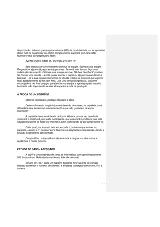 11
de produção. Mesmo que a equipe alcance 99% de produtividade, ou se aproxime
disso, não os parabenize ou elogie. Simplesmente suponha que eles estão
fazendo o que são pagos para fazer.
INSTRUÇÕES PARA O LÍDER DA EQUIPE “B”
Este precisa ser um verdadeiro esforço de equipe. Estimule sua equipe.
Pergunte se alguém já jogou este jogo antes. Se você tiver tempo, faça uma
rodada de treinamento. Estimule sua equipe sempre. Dê-lhes “feedback” positivo.
Se houver uma dúvida − a bola quase acertar o papel ou alguém quase deixar a
bola cair − dê à sua equipe o benefício da dúvida. Elogie-os toda vez que algo for
feito, especialmente se for bem feito. Crie uma atmosfera positiva, bastante
encorajadora. Ao final do jogo, parabenize sua equipe e agradeça pelo trabalho
bem feito, não importando se eles alcançaram a cota de produção.
A TROCA DE UM SEGREDO
Material necessário: pedaços de papel e lápis.
Desenvolvimento: os participantes deverão descrever, na papeleta, uma
dificuldade que sentem no relacionamento e que não gostariam de expor
oralmente;
A papeleta deve ser dobrada de forma idêntica, e uma vez recolhida,
misturará e distribuirá para cada participante, que assumirá o problema que está
na papeleta como se fosse ele mesmo o autor, esforçando-se por compreendê-lo.
Cada qual, por sua vez, lerá em voz alta o problema que estiver na
papeleta, usando a 1ª pessoa “eu” e fazendo as adaptações necessárias, dando a
solução ao problema apresentado.
Compartilhar: a importância de levarmos a cargas uns dos outros e
ajudarmos o nosso próximo.
ESTUDO DE CASO - ADVOGADO
A WDP é uma empresa do ramo de informática, com aproximadamente
500 funcionários. Hoje ela é considerada líder de mercado.
No ano de 1997, após um trabalho bastante forte na área de vendas,
visando aumentar o número de clientes a empresa conseguiu elevar em 37% a
carteira.
 