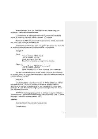 12
A empresa vibrou muito com essa conquista. No entanto surgiu um
problema; a inadimplência de vários deles.
O departamento de cobrança tem enfrentado grandes dificuldades no
sentido de fazer com que esses clientes cumpram os contratos.
A diretoria da WDP tem pressionado o departamento, pois o faturamento
está muito baixo em função dessa situação.
É importante considerar que esses são apenas dois casos, mas o volume
de acumulado está na ordem de aproximadamente 327 processos.
Situação A
Cliente : 1
Valor do Contrato: R$300.000,00
Data do contrato: 20/11/97
Último vencimento: 20/11/98
Este cliente só cumpriu as três primeiras parcelas.
Cliente : 2
Valor do Contrato: R$5.000,00 em um ano
Data do Contrato: 02/12/97
Nesse caso até agora o cliente não pagou nenhuma parcela.
Nos dois casos foi tentado um acordo, porém não houve o cumprimento
da proposta. Diante do exposto de que forma você conduziria a situação para que
o problema fosse resolvido?
Situação B
Um cliente adquiriu um software no valor de R$150.000,00 mais mão de
obra especializada. Tal produto apresentou problemas, gerando queda no
faturamento do cliente e consequentemente, sua insatisfação. O mesmo quer
restituição do valor, devidamente corrigido pelas taxas do governo, mais 6% ao
mês pelo prejuízo causado.
A WDP não aceita a proposta porque vai além das suas possibilidades. A
contra proposta é apenas a restituição do valor, de acordo com o IGPM. O cliente
não aceita e quer abrir processo contra a WDP.
AMNÉSIA
Material utilizado: Etiquetas adesivas e canetas
Procedimentos:
 