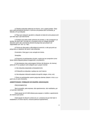 13
a) Distribua etiquetas adesivas em branco, com o papel protetor. Peça
para cada participante escrever o nome de uma pessoa bem conhecida, já
falecida, em sua etiqueta.
b) Peça que coloquem (grudem) a etiqueta na testa de outra pessoa sem
que esta veja o que está escrito.
c) Explique que todos estão sofrendo de amnésia, e não conseguem se
lembrar de quem são. Convide-os a circularem entre os colegas tentando
descobrir quem são unicamente através de perguntas que possam ser
respondidas com "sim" ou "não".
d) Ponha em discussão a dificuldade do exercício, e até que ponto as
perguntas os impediram de serem mais eficientes.
Comentário: Este jogo é uma variação de rótulos.
Variações:
a) Enquanto os participantes circulam, sugira que se comportem como
fariam diante daquela pessoa (exagerando, se quiserem);
b) Use pessoas vivas, personagens fictícios (da literatura, do cinema),
astros da TV ou qualquer outra categoria que o grupo inventar;
c) Use etiquetas preparadas antecipadamente;
d) Embaralhe as etiquetas e aplique-as você mesmo;
e) Use etiquetas indicando estados de espírito (alegre, cínico, etc);
f) Deixe os participantes usarem perguntas abertas (desde o início, ou a
partir de um certo momento).
ASSERTIVIDADE, FORMAÇÃO DE EQUIPES, NEGOCIAÇÃO.
PROCEDIMENTOS:
Será concedido, pela empresa, dois apartamentos, não mobiliados, por
um período indefinido;
Cada equipe tem $ 5.000 dólares para equipar e mobiliar o apartamento
da maneira que quiser;
Cada equipe irá discutir e entrar em um consenso do que irão fazer e
estabelecer um breve resumo, inclusive planta do apartamento;
 
