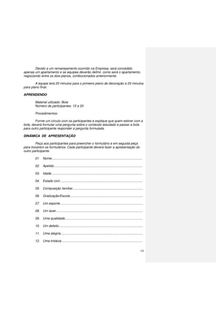 14
Devido a um remanejamento ocorrido na Empresa, será concedido
apenas um apartamento e as equipes deverão definir, como será o apartamento,
negociando entre os dois planos, confeccionados anteriormente.
A equipe terá 20 minutos para o primeiro plano de decoração e 20 minutos
para plano final.
APRENDENDO
Material utilizado: Bola
Número de participantes: 15 a 20
Procedimentos:
Forme um círculo com os participantes e explique que quem estiver com a
bola, deverá formular uma pergunta sobre o conteúdo estudado e passar a bola
para outro participante responder a pergunta formulada.
DINÂMICA DE APRESENTAÇÃO
Peça aos participantes para preencher o formulário e em seguida peça
para trocarem os formulários. Cada participante deverá fazer a apresentação do
outro participante.
01 Nome....................................................................................................
02. Apelido..................................................................................................
03. Idade.....................................................................................................
04. Estado civil............................................................................................
05. Composição familiar..............................................................................
06. Graduação/Escola.................................................................................
07. Um esporte............................................................................................
08. Um lazer................................................................................................
09. Uma qualidade......................................................................................
10. Um defeito.............................................................................................
11. Uma alegria...........................................................................................
12. Uma tristeza..........................................................................................
 