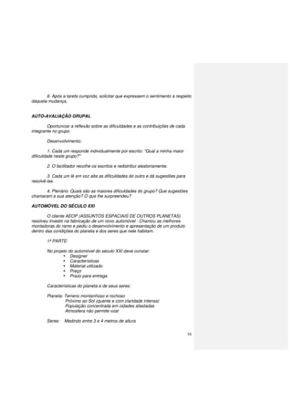 16
6. Após a tarefa cumprida, solicitar que expressem o sentimento a respeito
daquela mudança.
AUTO-AVALIAÇÃO GRUPAL
Oportunizar a reflexão sobre as dificuldades e as contribuições de cada
integrante no grupo.
Desenvolvimento:
1. Cada um responde individualmente por escrito: "Qual a minha maior
dificuldade neste grupo?"
2. O facilitador recolhe os escritos e redistribui aleatoriamente.
3. Cada um lê em voz alta as dificuldades do outro e dá sugestões para
resolvê-las.
4. Plenário: Quais são as maiores dificuldades do grupo? Que sugestões
chamaram a sua atenção? O que lhe surpreendeu?
AUTOMÓVEL DO SÉCULO XXI
O cliente AEOP (ASSUNTOS ESPACIAIS DE OUTROS PLANETAS)
resolveu investir na fabricação de um novo automóvel . Chamou as melhores
montadoras do ramo e pediu o desenvolvimento e apresentação de um produto
dentro das condições do planeta e dos seres que nele habitam.
1ª PARTE:
No projeto do automóvel do século XXI deve constar:
Designer
Características
Material utilizado
Preço
Prazo para entrega
Características do planeta e de seus seres:
Planeta: Terreno montanhoso e rochoso
Próximo ao Sol (quente e com claridade intensa)
População concentrada em cidades afastadas
Atmosfera não permite voar
Seres: Medindo entre 3 e 4 metros de altura
 