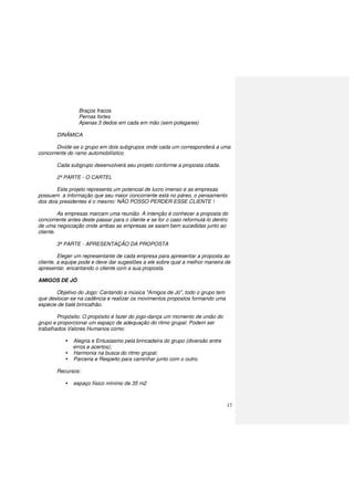 17
Braços fracos
Pernas fortes
Apenas 3 dedos em cada em mão (sem polegares)
DINÂMICA
Divide-se o grupo em dois subgrupos onde cada um corresponderá a uma
concorrente do ramo automobilístico.
Cada subgrupo desenvolverá seu projeto conforme a proposta citada.
2ª PARTE - O CARTEL
Este projeto representa um potencial de lucro imenso e as empresas
possuem a informação que seu maior concorrente está no páreo, o pensamento
dos dois presidentes é o mesmo: NÃO POSSO PERDER ESSE CLIENTE !
As empresas marcam uma reunião. A intenção é conhecer a proposta do
concorrente antes deste passar para o cliente e se for o caso reformulá-lo dentro
de uma negociação onde ambas as empresas se saiam bem sucedidas junto ao
cliente.
3ª PARTE - APRESENTAÇÃO DA PROPOSTA
Eleger um representante de cada empresa para apresentar a proposta ao
cliente, a equipe pode e deve dar sugestões a ele sobre qual a melhor maneira de
apresentar, encantando o cliente com a sua proposta.
AMIGOS DE JÓ
Objetivo do Jogo: Cantando a música "Amigos de Jó", todo o grupo tem
que deslocar-se na cadência e realizar os movimentos propostos formando uma
espécie de balé brincalhão.
Propósito: O propósito é fazer do jogo-dança um momento de união do
grupo e proporcionar um espaço de adequação do ritmo grupal. Podem ser
trabalhados Valores Humanos como:
Alegria e Entusiasmo pela brincadeira do grupo (diversão entre
erros e acertos);
Harmonia na busca do ritmo grupal;
Parceria e Respeito para caminhar junto com o outro.
Recursos:
espaço físico mínimo de 35 m2
 
