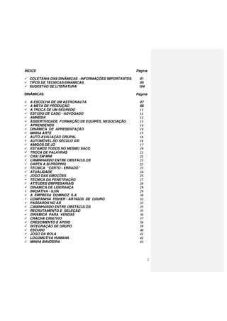 2
ÍNDICE Página
COLETÂNIA DAS DINÂMICAS - INFORMAÇÕES IMPORTANTES 01
TIPOS DE TÉCNICAS/DINÂMICAS 05
SUGESTÃO DE LITERATURA 104
DINÂMICAS Página
A ESCOLHA DE UM ASTRONAUTA 07
A META DE PRODUÇÃO 08
A TROCA DE UM SEGREDO 11
ESTUDO DE CASO - ADVOGADO 11
AMNÉSIA 12
ASSERTIVIDADE, FORMAÇÃO DE EQUIPES, NEGOCIAÇÃO 13
APRENDENDO 14
DINÂMICA DE APRESENTAÇÃO 14
MINHA ARTE 15
AUTO-AVALIAÇÃO GRUPAL 16
AUTOMÓVEL DO SÉCULO XXI 16
AMIGOS DE JÓ 17
ESTAMOS TODOS NO MESMO SACO 19
TROCA DE PALAVRAS 21
CAIU EM MIM 22
CAMINHANDO ENTRE OBSTÁCULOS 22
CARTA A SÍ PRÓPRIO 23
TÉCNICA “CERTO - ERRADO” 23
ATUALIDADE 24
JOGO DAS EMOÇÕES 25
TÉCNICA DA PENETRAÇÃO 27
ATITUDES EMPRESARIAIS 28
DINAMICA DE LIDERANÇA 29
INICIATIVA - ILHA 29
A EMPRESA DOMINOZ S.A 30
COMPANHIA FISHER - ARTIGOS DE COURO 32
PASSÁROS NO AR 33
CAMINHANDO ENTRE OBSTÁCULOS 35
RECRUTAMENTO E SELEÇÃO 35
DINÂMICA PARA VENDAS 36
CRACHÁ CRIATIVO 37
CRESCIMENTO E APOIO 38
INTEGRAÇÃO DE GRUPO 39
ESCUDO 40
JOGO DA BOLA 41
LOCOMOTIVA HUMANA 42
MINHA BANDEIRA 43
 