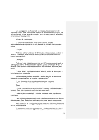 20
Um saco gigante, confeccionado com tecido utilizado para forro de
biquínis e sungas, pode ser adquirido em lojas de venda de tecido por quilo. Ele
vem em formato tubular, então é só medir a altura do saco que você acha ideal,
cortar, costurar e está pronto.
Número de Participantes:
O numero de participantes pode variar bastante, de 04 a
aproximadamente 40 pessoas, é só abrir a lateral do saco e ir costurando em
outros.
Duração:
Podemos estimar um tempo de 30 minutos entre explicação, vivência e
reflexão. Este tempo pode ainda ser ampliado de acordo com os obstáculos
criados pelo mediador.
Descrição:
Podemos iniciar o jogo (por exemplo, com 40 pessoas) questionando se
todo o grupo caberia dentro deste saco gigante. Após a constatação de que é
possível todos entrarem podemos estipular um percurso a ser percorrido pelo
grupo.
O grupo poderá a qualquer momento fazer um pedido de tempo para a
escolha de novas estratégias.
Posteriormente podemos aumentar o desafio e o grau de dificuldade
colocando novos obstáculos no caminho a ser percorrido.
O jogo termina quando os participantes atingem o objetivo.
Dicas:
Durante o jogo a comunicação no grupo é um fator fundamental para o
sucesso. Caso seja necessário auxilie o grupo nesta tarefa.
Libere os pedidos de tempo à vontade, conversar neste jogo é muito
importante.
Caso haja no grupo pessoas que por suas características físicas tenham
dificuldade em jogar, fique atento a forma como o grupo resolve esta questão.
Para confecção do saco gigante peça ajuda a uma costureira profissional,
isto vai ajudar bastante.
Que tal entrar neste saco gigante e ficar juntinho com todos os outros?
 