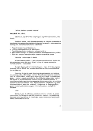 21
De boas risadas e aproveite bastante!
TROCA DE PALAVRAS
Objetivo do Jogo: Encontrar soluções para os problemas recebidos pelos
grupos.
Propósito: Pensar, juntos, sobre a importância de soluções viáveis para as
questões ambientais e sociais, trabalhar os Valores Humanos e a cooperação intra
e intergrupal. Alguns Valores Humanos trabalhados:
Respeito para com a opinião do outro;
Comunicação para a resolução dos conflitos;
Flexibilidade e abertura para ouvir o outro e entendê-lo;
Não violência para que os conflitos possam ser resolvidos de maneira pacífica;
Ética para encontrar a solução melhor para o grupo e não só para si.
Recursos: Tiras de papel e Canetas
Número de Participantes: O jogo pode ser compartilhado em duplas, trios,
quartetos ou quintetos. Não há um número mínimo de grupos, podendo ser
recriado conforme a necessidade.
Duração: O jogo pode ter vinte minutos para a etapa dentro dos grupos e
mais vinte para os relatos. Mas pode ser modificado de acordo com o interesse
dos participantes.
Descrição: As tiras de papel são previamente preparadas com palavras-
solução de questão ambiental, por exemplo. Outras tiras com palavras-problema -
poluição, desmatamento, miséria, entre outras. Os participantes são divididos em
grupos e recebem as palavras problema. São distribuídas até que todas acabem.
Em seguida os grupos recebem as palavras-solução, da mesma maneira. O
objetivo é que cada grupo disponha as palavras problema em ordem de prioridade
a serem solucionadas. Usarão, então, depois as palavras-solução. Em seguida o
grupo escolherá um relator que comentará a experiência. Há possibilidade dos
grupos trocarem palavras-solução para melhor adequação e resolução do
problema.
Dicas
Este é um jogo de re-flexão que pode ter inúmeras variantes de acordo
com o grupo. Para grupos em que haja conflitos, por exemplo, o facilitador pode
dispor das palavras-problema de maneira que possam proporcionar a discussão
destes conflitos e suas causas.
 