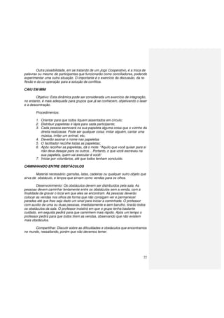22
Outra possibilidade, em se tratando de um Jogo Cooperativo, é a troca de
palavras ou mesmo de participantes que funcionarão como conciliadores, podendo
experimentar uma outra situação. O importante é o exercício da discussão, da re-
flexão e da co-operação para a solução de conflitos.
CAIU EM MIM
Objetivo: Esta dinâmica pode ser considerada um exercício de integração,
no entanto, é mais adequada para grupos que já se conhecem, objetivando o laser
e a descontração.
Procedimentos:
1. Orientar para que todos fiquem assentados em círculo;
2. Distribuir papeletas e lápis para cada participante;
3. Cada pessoa escreverá na sua papeleta alguma coisa que o vizinho da
direita realizasse. Pode ser qualquer coisa: imitar alguém, cantar uma
música, imitar um animal, etc;
4. Deverão assinar o nome nas papeletas
5. O facilitador recolhe todas as papeletas;
6. Após recolher as papeletas, dá o mote: "Aquilo que você quiser para si
não deve desejar para os outros... Portanto, o que você escreveu na
sua papeleta, quem vai executar é você!
7. Iniciar por voluntários, até que todos tenham concluído.
CAMINHANDO ENTRE OBSTÁCULOS
Material necessário: garrafas, latas, cadeiras ou qualquer outro objeto que
sirva de obstáculo, e lenços que sirvam como vendas para os olhos.
Desenvolvimento: Os obstáculos devem ser distribuídos pela sala. As
pessoas devem caminhar lentamente entre os obstáculos sem a venda, com a
finalidade de gravar o local em que eles se encontram. As pessoas deverão
colocar as vendas nos olhos de forma que não consigam ver e permanecer
paradas até que lhes seja dado um sinal para iniciar a caminhada. O professor
com auxilio de uma ou duas pessoas, imediatamente e sem barulho, tirarão todos
os obstáculos da sala. O professor insistirá em que o grupo tenha bastante
cuidado, em seguida pedirá para que caminhem mais rápido. Após um tempo o
professor pedirá para que todos tirem as vendas, observando que não existem
mais obstáculos.
Compartilhar: Discutir sobre as dificuldades e obstáculos que encontramos
no mundo, ressaltando, porém que não devemos temer.
 