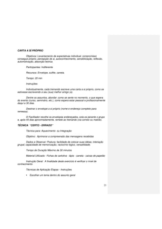 23
CARTA A SÍ PRÓPRIO
Objetivos: Levantamento de expectativas individual, compromisso
consegue próprio, percepção de si, autoconhecimento, sensibilização, reflexão,
automotivação, absorção teórica.
Participantes: Indiferente
Recursos: Envelope, sulfite, caneta.
Tempo: 20 min
Instruções:
Individualmente, cada treinando escreve uma carta a si próprio, como se
estivesse escrevendo a seu (sua) melhor amigo (a).
Dentre os assuntos, abordar: como se sente no momento, o que espera
do evento (curso, seminário, etc.), como espera estar pessoal e profissionalmente
daqui a 30 dias.
Destinar o envelope a si próprio (nome e endereço completo para
remessa).
O Facilitador recolhe os envelopes endereçados, cola-os perante o grupo
e, após 45 dias aproximadamente, remete ao treinando (via correio ou malote).
TÉCNICA “CERTO - ERRADO”
Técnica para: Aquecimento ou Integração
Objetivo: Aprimorar a compreensão das mensagens recebidas
Dados a Observar: Postura; facilidade de colocar suas idéias; inteiração
grupal; capacidade de memorização, raciocínio lógico, versatilidade.
Tempo de Duração Máximo de 30 minutos
Material Utilizado: Fichas de cartolina - lápis - caneta - caixas de papelão
Instrução Geral: A finalidade deste exercício é verificar o nível de
conhecimento
Técnicas de Aplicação Etapas - Instruções
Escolher um tema dentro do assunto geral
 