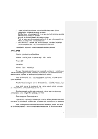 24
Distribuir as fichas contendo conceitos tanto adequados quanto
inadequados, referentes ao tema proposto.
Distribuir duas caixas de papelão por grupo, assinalando-se uma delas
o termo “certo” e na outra “errado”.
Agrupar os participantes em pequenas equipes
Pedir ao grupo que, tomando conhecimento do que estiver escrito nas
fichas, as coloque nas caixas adequadas
Será vencedora a equipe que, tendo concluído sua tarefa em tempo
menor que as demais, a tenha executado corretamente.
Fechamento: Analisar e comentar sobre a experiência vivida
ATUALIDADE
Objetivo: Introduzir tema Atualidade
Material: Tiras de papel - Canetas - Flip Chart - Pincel
Tempo: 30’
Instruções:
Primeira Etapa - Preparação
Entregar filipetas de papel e canetas para cada participante e solicitar que
individualmente e sigilosamente pensem e escrevam um assunto relacionado à
realidade atual (do país, de determinado ou mesmo no mundo)
Nota: é importante que o assunto seja bem específico, evitando termos
muito genéricos
Recolher todos os papéis com os devidos temas e redistribuir para o grupo
Nota: pode ocorrer do participante tirar o tema que ele próprio escreveu
ou o mesmo tema ser indicado mais de uma vez
Solicitar que cada um leia silenciosamente o tema que tirou, tomando
cuidado para que o colega não veja do que se trata.
Segunda etapa - Desenvolvimento
Explicar para o grupo que neta etapa, cada um deverá pensar numa forma
não verbal de representar para o grupo, o assunto que está descrito no seu papel.
Nota: vale representar através de mímicas, desenhos, gestos, etc. Pode-
se dar indicativos para o grupo na medida que este acera, se aproxima ou erra.
 