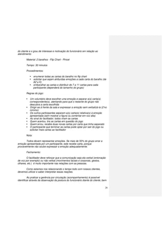 26
do cliente e o grau de interesse e motivação do funcionário em relação ao
atendimento
Material: 2 baralhos - Flip Chart - Pincel
Tempo: 30 minutos
Procedimentos:
enumerar todas as cartas do baralho no flip chart
solicitar que sejam atribuídas emoções a cada carta do baralho (de
AZ a K)
embaralhar as cartas e distribuir de 7 a 11 cartas para cada
participante (dependerá do tamanho do grupo)
Regras do jogo:
Um voluntário deve escolher uma emoção e separar a(s) carta(s)
correspondente(s), atentando para que o restante do grupo não
descubra a carta escolhida
Dirigir-se à frente da sala e expressar a emoção sem verbalizá-la (2’no
mínimo)
Os outros participantes separam a(s) carta(s) relativa(s) à emoção
apresentada (sem mostrar a figura ou comentar em voz alta)
Ao sinal do facilitador, todos viram as cartas
Quem acertou, tira as cartas em questão do jogo
Quem errou, recebe duas novas cartas por carta que tinha separado
O participante que terminar as cartas pode optar por sair do jogo ou
solicitar mais cartas ao facilitador
Nota:
Todos devem representar emoções. Se mais de 50% do grupo errar a
emoção apresentada por um participante, este recebe carta, porque
provavelmente não soube expressar a emoção adequadamente.
Fechamento:
O facilitador deve reforçar que a comunicação seja ela verbal (entonação
de voz por exemplo) ou não verbal (movimentos faciais e corporais, gestos,
olhares, etc.) é muito importante nas relações com as pessoas.
Como estamos nos relacionando o tempo todo com nossos clientes,
devemos utilizar e saber interpretar essas reações.
Ao praticar a gerência por circulação (acompanhamento) é possível
identificar através da observação da postura do funcionário diante do cliente, bem
 