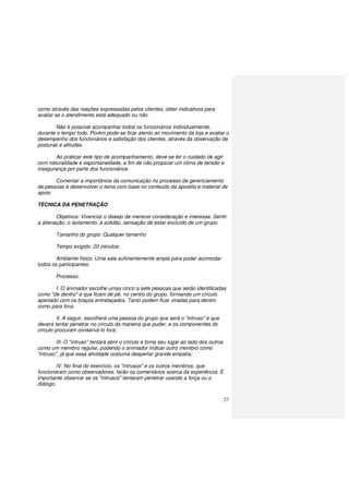 27
como através das reações expressadas pelos clientes, obter indicativos para
avaliar se o atendimento está adequado ou não.
Não é possível acompanhar todos os funcionários individualmente,
durante o tempo todo. Porém pode-se ficar atento ao movimento da loja e avaliar o
desempenho dos funcionários e satisfação dos clientes, através da observação de
posturas e atitudes.
Ao praticar este tipo de acompanhamento, deve-se ter o cuidado de agir
com naturalidade e espontaneidade, a fim de não propiciar um clima de tensão e
insegurança por parte dos funcionários.
Comentar a importância da comunicação no processo de gerenciamento
de pessoas e desenvolver o tema com base no conteúdo da apostila e material de
apoio
TÉCNICA DA PENETRAÇÃO
Objetivos: Vivenciar o desejo de merecer consideração e interesse. Sentir
a alienação, o isolamento, a solidão, sensação de estar excluído de um grupo.
Tamanho do grupo: Qualquer tamanho
Tempo exigido: 20 minutos.
Ambiente físico: Uma sala suficientemente ampla para poder acomodar
todos os participantes.
Processo:
I. O animador escolhe umas cinco a sete pessoas que serão identificadas
como "de dentro" e que ficam de pé, no centro do grupo, formando um círculo
apertado com os braços entrelaçados. Tanto podem ficar viradas para dentro
como para fora;
II. A seguir, escolherá uma pessoa do grupo que será o "intruso" e que
deverá tentar penetrar no círculo da maneira que puder, e os componentes do
círculo procuram conservá-lo fora;
III. O "intruso" tentará abrir o círculo e toma seu lugar ao lado dos outros
como um membro regular, podendo o animador indicar outro membro como
"intruso", já que essa atividade costuma despertar grande empatia;
IV. No final do exercício, os "intrusos" e os outros membros, que
funcionaram como observadores, farão os comentários acerca da experiência. É
importante observar se os "intrusos" tentaram penetrar usando a força ou o
diálogo.
 