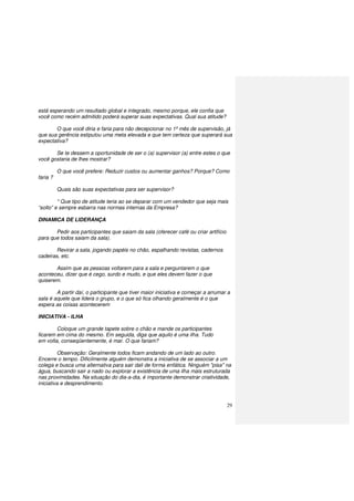 29
está esperando um resultado global e integrado, mesmo porque, ele confia que
você como recém admitido poderá superar suas expectativas. Qual sua atitude?
O que você diria e faria para não decepcionar no 1º mês de supervisão, já
que sua gerência estipulou uma meta elevada e que tem certeza que superará sua
expectativa?
Se te dessem a oportunidade de ser o (a) supervisor (a) entre estes o que
você gostaria de lhes mostrar?
O que você prefere: Reduzir custos ou aumentar ganhos? Porque? Como
faria ?
Quais são suas expectativas para ser supervisor?
* Que tipo de atitude teria ao se deparar com um vendedor que seja mais
“solto” e sempre esbarra nas normas internas da Empresa?
DINAMICA DE LIDERANÇA
Pedir aos participantes que saiam da sala (oferecer café ou criar artifício
para que todos saiam da sala).
Revirar a sala, jogando papéis no chão, espalhando revistas, cadernos
cadeiras, etc.
Assim que as pessoas voltarem para a sala e perguntarem o que
aconteceu, dizer que é cego, surdo e mudo, e que eles devem fazer o que
quiserem.
A partir daí, o participante que tiver maior iniciativa e começar a arrumar a
sala é aquele que lidera o grupo, e o que só fica olhando geralmente é o que
espera as coisas acontecerem
INICIATIVA - ILHA
Coloque um grande tapete sobre o chão e mande os participantes
ficarem em cima do mesmo. Em seguida, diga que aquilo é uma ilha. Tudo
em volta, conseqüentemente, é mar. O que fariam?
Observação: Geralmente todos ficam andando de um lado ao outro.
Encerre o tempo. Dificilmente alguém demonstra a iniciativa de se associar a um
colega e busca uma alternativa para sair dali de forma enfática. Ninguém "pisa" na
água, buscando sair a nado ou explorar a existência de uma ilha mais estruturada
nas proximidades. Na situação do dia-a-dia, é importante demonstrar criatividade,
iniciativa e desprendimento.
 