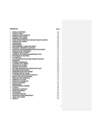 3
DINÂMICAS Página
MURAL DIVERTIDO 44
O QUE É VOCÊ? 45
REDAÇÃO EM CORRENTE 45
TÉCNICA DOS CONES 46
DINÂMICA DA ORDEM 47
PARA DESCONTRAIR NO INÍCIO DE UMA PALESTRA 48
TÉCNICA DO JORNAL 48
LINGUAGEM 48
INDIFERENÇA 49
ENTENDENDO A VISÃO HOLÍSTICA 49
PASSADO, PRESENTE E FUTURO 51
ESCOLHA CUIDADOSAMENTE SUAS PALAVRAS 52
EXERCÍCIO DE CONFIANÇA 52
FORMAS COM O CORPO 53
GERENTE DE VENDAS DA EMPRESA XPTO 53
HISTÓRIAS DE SUCESSO 53
O HOSPITAL 55
OS CORPOS REVELAM UMA POSIÇÃO SOCIAL 56
ANÚNCIOS 57
PASSEIO AMARRADO 58
A CÁPSULA DO TEMPO 62
RETRATO DA TURMA 64
DESAFIO DA BATATA 66
OS TRÊS DESAFIOS DO CÍRCULO DE YURT 67
DECIDINDO EM EQUIPES 69
APRESENTAÇÃO AOS PARES 73
PENDURANDO NO VARAL 73
O TRABALHO EM EQUIPE É EFICAZ ? 74
MINHA VIDA PELAS FIGURAS 74
REDAÇÃO EM CORRENTE 75
QUEM FOI O AUTOR 75
PERGUNTE DIFERENTE 77
ANJO DA GUARDA 78
SAUDAÇÕES 78
DESCREVENDO FORMAS 79
A JAULA 80
APANHAR O BASTÃO 81
BARRA MANTEIGA 81
TELÉGRAFO 82
TELEFONE SEM FIO 83
EXISTEM OUTRAS MANEIRAS? 83
JOGO DAS CORES 84
DESEJO 85
 