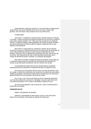 33
O planejamento, pesquisa e teste de um novo são feitos no departamento
de Bob Fisher, mas como resultado do alto turn-over entre a média e alta
gerência, não tem havido muitos produtos novos nos últimos anos.
A Organização:
Jack Fisher o Presidente e Gerente Geral e reponde ainda por Produção
e Compras. Todas as funções da companhia reportam a ele, quem tem o poder de
vetar toda e qualquer decisão. O Sr. Fisher tem sido acusado de ser antiquado,
teimoso e incapaz de delegar responsabilidades. Ele admite que gosta de saber o
que está se passando em todas as fases do negócio e alega que isto é o seu
trabalho como presidente.
Bob Fisher é o responsável por marketing e Vendas. Ele tem tentado
convencer seu pai que a empresa encontra-se num ponto crítico de diminuição de
lucros. Bob acredita que deveria dar maior ênfase em Marketing de novos
produtos. Ele tentou criar um departamento separado para isso, mas seu pai não
concordou. Bob freqüentemente viaja e obtém grandes encomendas mas é
incapaz de atendê-las porque o estoque ou a produção são gargalos.
Dick Fisher é contador e analista financeiro da empresa. Ele acredita que
a Companhia deveria assumir ela própria às funções dos dois escritórios de
vendas, já que eles estão improdutivos. Ele cita o declínio nas vendas.
A necessidade de capital adicional tem causado alguma ansiedade,
especialmente pelo investimento em equipamentos para os artigos de couro.
Dick sente que a Companhia deveria reduzir sua linha de produtos, força
de vendas, e número de funcionários e se concentrar na melhoria de sua receita e
redução de despesas. Ele sente que depois disso a ênfase deve ser voltar para o
desenvolvimento de novos produtos e aumento de vendas.
Há um mês, a Cia. Anxious de Artigos de Couro, desejando diversificar
sua linha de produtos bem como incluir “novidades”, procurou Jack Fisher com
uma oferta para adquirir a Cia. Fisher de Novidades e Artigos de Couro.
Sua tarefa será defender a não venda da Cia. Fisher, fundamentando e
justificando sua posição.
PASSÁROS NO AR
Objetivo: Revitalizador de atividade
Salientar a necessidade de desenvolver a escuta, como instrumento
efetivo de comunicação, favorecendo as relações de modo geral.
 