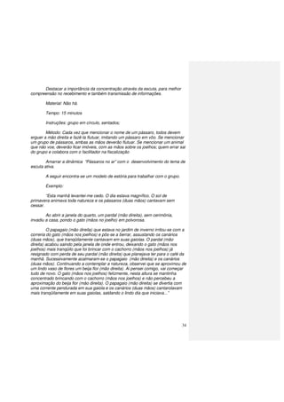 34
Destacar a importância da concentração através da escuta, para melhor
compreensão no recebimento e também transmissão de informações.
Material: Não há.
Tempo: 15 minutos
Instruções: grupo em círculo, sentados;
Método: Cada vez que mencionar o nome de um pássaro, todos devem
erguer a mão direita e fazê-la flutuar, imitando um pássaro em vôo. Se mencionar
um grupo de pássaros, ambas as mãos deverão flutuar. Se mencionar um animal
que não voe, deverão ficar imóveis, com as mãos sobre os joelhos; quem errar sai
do grupo e colabora com o facilitador na fiscalização
Amarrar a dinâmica “Pássaros no ar” com o desenvolvimento do tema de
escuta ativa.
A seguir encontra-se um modelo de estória para trabalhar com o grupo.
Exemplo:
“Esta manhã levantei-me cedo. O dia estava magnífico. O sol de
primavera animava toda natureza e os pássaros (duas mãos) cantavam sem
cessar.
Ao abrir a janela do quarto, um pardal (mão direita), sem cerimônia,
invadiu a casa, pondo o gato (mãos no joelho) em polvorosa.
O papagaio (mão direita) que estava no jardim de inverno irritou-se com a
correria do gato (mãos nos joelhos) e pôs-se a berrar, assustando os canários
(duas mãos), que tranqüilamente cantavam em suas gaiolas. O pardal (mão
direita) acabou saindo pela janela de onde entrou, deixando o gato (mãos nos
joelhos) mais tranqüilo que foi brincar com o cachorro (mãos nos joelhos) já
resignado com perda de seu pardal (mão direita) que planejava ter para o café da
manhã. Sucessivamente acalmaram-se o papagaio (mão direita) e os canários
(duas mãos). Continuando a contemplar a natureza, observei que se aproximou de
um lindo vaso de flores um beija flor (mão direita). Ai pensei comigo, vai começar
tudo de novo. O gato (mãos nos joelhos) felizmente, nesta altura se mantinha
concentrado brincando com o cachorro (mãos nos joelhos) e não percebeu a
aproximação do beija flor (mão direita). O papagaio (mão direita) se divertia com
uma corrente pendurada em sua gaiola e os canários (duas mãos) cantarolavam
mais tranqüilamente em suas gaiolas, saldando o lindo dia que iniciava...”
 
