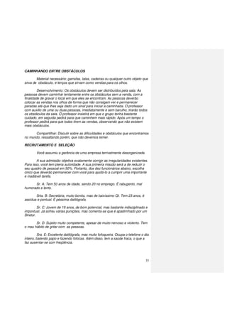 35
CAMINHANDO ENTRE OBSTÁCULOS
Material necessário: garrafas, latas, cadeiras ou qualquer outro objeto que
sirva de obstáculo, e lenços que sirvam como vendas para os olhos.
Desenvolvimento: Os obstáculos devem ser distribuídos pela sala. As
pessoas devem caminhar lentamente entre os obstáculos sem a venda, com a
finalidade de gravar o local em que eles se encontram. As pessoas deverão
colocar as vendas nos olhos de forma que não consigam ver e permanecer
paradas até que lhes seja dado um sinal para iniciar a caminhada. O professor
com auxilio de uma ou duas pessoas, imediatamente e sem barulho, tirarão todos
os obstáculos da sala. O professor insistirá em que o grupo tenha bastante
cuidado, em seguida pedirá para que caminhem mais rápido. Após um tempo o
professor pedirá para que todos tirem as vendas, observando que não existem
mais obstáculos.
Compartilhar: Discutir sobre as dificuldades e obstáculos que encontramos
no mundo, ressaltando porém, que não devemos temer.
RECRUTAMENTO E SELEÇÃO
Você assumiu a gerência de uma empresa terrivelmente desorganizada.
A sua admissão objetiva exatamente corrigir as irregularidades existentes.
Para isso, você tem plena autoridade. A sua primeira missão será a de reduzir o
seu quadro de pessoal em 50%. Portanto, dos dez funcionários abaixo, escolha
cinco que deverão permanecer com você para ajudá-lo a cumprir uma importante
e inadiável tarefa.
Sr. A: Tem 50 anos de idade, sendo 20 no emprego. É rabugento, mal
humorado e lento.
Srta. B: Secretária, muito bonita, mas de baixíssimo QI. Tem 23 anos, é
assídua e pontual. É péssima datilógrafa.
Sr. C: Jovem de 19 anos, de bom potencial, mas bastante indisciplinado e
impontual. Já sofreu várias punições, mas comenta-se que é apadrinhado por um
Diretor.
Sr. D: Sujeito muito competente, apesar de muito nervoso e violento. Tem
o mau hábito de gritar com as pessoas.
Sra. E: Excelente datilógrafa, mas muito fofoqueira. Ocupa o telefone o dia
inteiro, batendo papo e fazendo fofocas. Além disso, tem a saúde fraca, o que a
faz ausentar-se com freqüência.
 