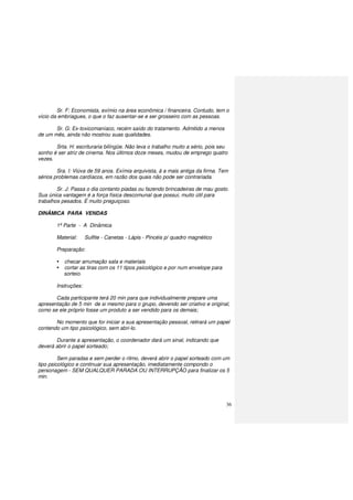 36
Sr. F: Economista, exímio na área econômica / financeira. Contudo, tem o
vício da embriagues, o que o faz ausentar-se e ser grosseiro com as pessoas.
Sr. G: Ex-toxicomaníaco, recém saído do tratamento. Admitido a menos
de um mês, ainda não mostrou suas qualidades.
Srta. H: escrituraria bilíngüe. Não leva o trabalho muito a sério, pois seu
sonho é ser atriz de cinema. Nos últimos doze meses, mudou de emprego quatro
vezes.
Sra. I: Viúva de 59 anos. Exímia arquivista, á a mais antiga da firma. Tem
sérios problemas cardíacos, em razão dos quais não pode ser contrariada.
Sr. J: Passa o dia contanto piadas ou fazendo brincadeiras de mau gosto.
Sua única vantagem é a força física descomunal que possui, muito útil para
trabalhos pesados. É muito preguiçoso.
DINÂMICA PARA VENDAS
1ª Parte - A Dinâmica
Material: Sulfite - Canetas - Lápis - Pincéis p/ quadro magnético
Preparação:
checar arrumação sala e materiais
cortar as tiras com os 11 tipos psicológico e por num envelope para
sorteio.
Instruções:
Cada participante terá 20 min para que individualmente prepare uma
apresentação de 5 min de si mesmo para o grupo, devendo ser criativo e original,
como se ele próprio fosse um produto a ser vendido para os demais;
No momento que for iniciar a sua apresentação pessoal, retirará um papel
contendo um tipo psicológico, sem abri-lo.
Durante a apresentação, o coordenador dará um sinal, indicando que
deverá abrir o papel sorteado;
Sem paradas e sem perder o ritmo, deverá abrir o papel sorteado com um
tipo psicológico e continuar sua apresentação, imediatamente compondo o
personagem - SEM QUALQUER PARADA OU INTERRUPÇÃO para finalizar os 5
min.
 