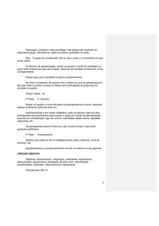 37
Este papel, contendo o tipo psicológico não poderá ser mostrado ao
restante do grupo, devendo ser, após sua leitura, guardado no bolso.
Obs.: É opção do coordenador dar ou não o sinal, e no momento em que
achar viável.
Ao término da apresentação, anotar no quadro o nome do candidato e o
grupo todo indicará que tipo ele compôs, devendo ser anotado na frente do nome
correspondente.
Passar para outro candidato e assim sucessivamente.
No final, ir revelando, de acordo com a ordem em que se apresentaram o
tipo que cada um tentou compor e checar com a percepção do grupo que foi
anotada no quadro.
Tempo médio: 2h
2ª Parte - A Escolha
Anotar no quadro o nome de todos os participantes em coluna, deixando
espaço à frente do nome de cada um;
Individualmente e em ordem alfabética, cada um deverá votar em dois
participantes que escolheriam para ocupar o cargo em função da apresentação,
levando em consideração: jogo de cintura, criatividade, desenvoltura, agilidade,
segurança, etc;
Os participantes devem limitar-se a dar os dois nomes e não emitir
qualquer justificativa.
3ª Parte - Encerramento
Solicitar que cada um dê um feedback breve sobre a técnica, como se
sentiram, etc.
Agradecimentos e comprometimento em dar um retorno no dia seguinte.
CRACHÁ CRIATIVO
Objetivos: Apresentação, integração, criatividade, expectativas,
descontração, aquecimento, percepção de si/do outro, identificação,
sensibilização, vitalizador, relacionamento interpessoal.
Participantes: Até 15
 