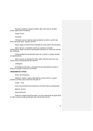 38
Recursos: Cartolina, canetas coloridas, lápis, cola, tesoura, revistas,
jornais, papel sulfite, fita adesiva.
Tempo: 40 min
Instruções:
Utilizando diversos materiais cada participante constrói o crachá mais
bonito que puder fazer, naquele momento.
Deixar espaço em branco para colocação do nome, porém não escrevê-lo.
Após o término, o Facilitador recolhe os crachás e os distribui
aleatoriamente. Neste momento os participantes escrevem os nomes nos crachás
que receberam.
Cada participante tenta descobrir quem fez o crachá e o porque acredita
ser aquela pessoa.
Quem executou se apresenta e tenta, então, descobrir quem fez o seu
crachá. Assim sucessivamente até o término.
VARIAÇÃO:
O Facilitador pode incluir o levantamento das expectativas do grupo (o
tempo de duração do exercício aumentará).
CRESCIMENTO E APOIO
Grupo: até 20 pessoas.
Objetivos: mostrar o quanto dependemos uns dos outros e o quanto
podemos contribuir para crescimento de cada um.
Tempo: 1 aula
Local: sala suficientemente ampla para acomodar todos os participantes.
Material: nenhum
Desenvolvimento:
Podemos começar formando duplas. Um dos componentes da dupla fecha
os olhos e passa a andar guiado pelo outro durante dois minutos.
 