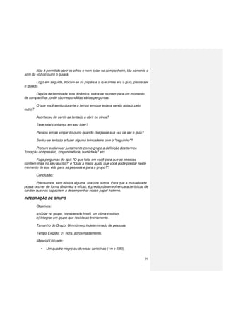 39
Não é permitido abrir os olhos e nem tocar no companheiro, tão somente o
som da voz do outro o guiará.
Logo em seguida, trocam-se os papéis e o que antes era o guia, passa ser
o guiado.
Depois de terminada esta dinâmica, todos se reúnem para um momento
de compartilhar, onde são respondidas várias perguntas:
O que você sentiu durante o tempo em que estava sendo guiado pelo
outro?
Aconteceu de sentir-se tentado a abrir os olhos?
Teve total confiança em seu líder?
Pensou em se vingar do outro quando chegasse sua vez de ser o guia?
Sentiu-se tentado a fazer alguma brincadeira com o "ceguinho"?
Procure esclarecer juntamente com o grupo a definição dos termos
"coração compassivo, longanimidade, humildade" etc.
Faça perguntas do tipo: "O que falta em você para que as pessoas
confiem mais no seu auxílio?" e "Qual a maior ajuda que você pode prestar neste
momento de sua vida para as pessoas e para o grupo?".
Conclusão:
Precisamos, sem dúvida alguma, uns dos outros. Para que a mutualidade
possa ocorrer de forma dinâmica e eficaz, é preciso desenvolver características de
caráter que nos capacitem a desempenhar nosso papel fraterno.
INTEGRAÇÃO DE GRUPO
Objetivos:
a) Criar no grupo, considerado hostil, um clima positivo.
b) Integrar um grupo que resista ao treinamento.
Tamanho do Grupo: Um número indeterminado de pessoas
Tempo Exigido: 01 hora, aproximadamente.
Material Utilizado:
Um quadro-negro ou diversas cartolinas (1m x 0,50).
 