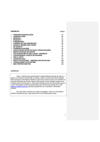 4
DINÂMICAS Página
PÁSSAROS ENGAIOLADOS 86
JORNADA CEGA 86
BEXIGAS I 87
BEXIGAS II 88
A MENSAGEM 88
CORRIDA DE PÉS AMARRADOS 90
GANHE O MÁXIMO QUE PUDER 91
DE QUEM É? 93
FORMANDO EQUIPES 94
EXPLICITANDO EXPECTATIVAS E PREOCUPAÇÕES 95
MINHA SITUAÇÃO NO GRUPO 95
COLOCANDO-ME NO SEU LUGAR - FEEDBACK 96
CONVERSANDO A GENTE SE ENTENDE 96
NÃO É JUSTO 97
LARANJAS UGLI 98
PROVA SITUACIONAL - EMPRESA SPLISH SPLASH 100
TRABALHANDO AUTO-ESTIMA 101
MEU PRÓPRIO MANTRA 102
Lembre-se:
Todo o material aqui apresentado foi disponibilizado através de sites e e-
groups na internet e reproduzido na íntegra, sendo a maioria de domínio público.
Nem sempre foi informada a referência, tais como nome do autor, livro extraído ou
empresa detentora da autoria. Nosso intuito jamais é lesar qualquer pessoa e/ou
empresa seja da forma que for. Para tanto solicitamos que se você souber quem é
o autor de qualquer dinâmica apresentada aqui informe-nos através do e-mail
alldynamics@hotmail.com para que possamos dar os devidos e merecidos
créditos.
Se você quiser contribuir com alguma sugestão, crítica ou comentários,
também solicitamos que o faça através do e-mail referenciado acima.
 