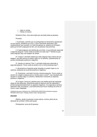 40
Lápis ou caneta.
Folhas um branco.
Ambiente Físico: Uma sala ampla que acomode todas as pessoas.
Processo:
I. O animador, sentindo que os participantes do treinamento apresentam,
na sua maioria, resistência ao curso, o que é facilmente observável, pelo
comportamento (por exemplo: no modo de agrupar-se, distante do animador),
pede que formem subgrupos de três, com as pessoas mais próximas;
II. A cada subgrupo será distribuída uma folha, na qual deverão responder
à seguinte pergunta: "Como vocês se sentem em estar aqui ?" Solicita-se que
cada subgrupo faça uma listagem de razões;
III. A seguir o animador pedirá que cada subgrupo faça a leitura de sua
listagem, que será escrita no quadro-negro ou na cartolina, caracterizando os
pontos considerados positivos e negativos;
IV. Usando os mesmos "trios", o animador pede para responder à
segunda pergunta: "Como vocês se sentem com a minha presença aqui?”;
V. Novamente as respostas serão lançadas no quadro-negro ou na
cartolina, realçando-se os pontos positivos e negativos;
VI. Finalmente, o animador formula a terceira pergunta: "Como vocês se
sentem em relação à pessoa que os mandou para o curso?", cujo resultado será
lançado no quadro-negro ou cartolina, destacando novamente os aspectos
positivos e negativos;
VII. A seguir, forma-se o plenário para uma análise geral das respostas
dadas às três perguntas. Geralmente pode-se observar que nas respostas à
primeira pergunta predominam os aspectos negativos, e na segunda ou terceira
aparecem mais os positivos, o que demonstra que houve mudança de clima no
curso e maior integração
(((Dinâmica de grupo retirada do livro: EXERCÍCIOS PRÁTICOS de Dinâmica de grupo. -
FRITZEN, Silvino José; 18 edição, Editora Vozes, Petrópolis,RJ)))
ESCUDO
Objetivo: ajudar as pessoas a expor planos, sonhos, jeitos de ser,
deixando-se conhecer melhor pelo grupo.
Participantes: cerca de 20 pessoas.
 