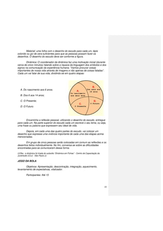 41
Material: uma folha com o desenho do escudo para cada um, lápis
colorido ou giz de cera suficientes para que as pessoas possam fazer os
desenhos. O desenho do escudo deve ser conforme a figura.
Dinâmica: O coordenador da dinâmica faz uma motivação inicial (durante
cerca de cinco minutos) falando sobre a riqueza da linguagem dos símbolos e dos
signos na comunicação da experiência humana. “Vamos procurar coisas
importantes de nossa vida através de imagens e não apenas de coisas faladas”.
Cada um vai falar de sua vida, dividindo-se em quatro etapas:
A. Do nascimento aos 6 anos;
B. Dos 6 aos 14 anos;
C. O Presente;
D. O Futuro.
Encaminha a reflexão pessoal, utilizando o desenho do escudo, entregue
para cada um. Na parte superior do escudo cada um escreve o seu lema, ou seja,
uma frase ou palavra que expressem seu ideal de vida.
Depois, em cada uma das quatro partes do escudo, vai colocar um
desenho que expresse uma vivência importante de cada uma das etapas acima
mencionadas.
Em grupo de cinco pessoas serão colocadas em comum as reflexões e os
desenhos feitos individualmente. No fim, conversa-se sobre as dificuldades
encontradas para se comunicarem dessa forma.
(((Obs.: a dinâmica foi tirada do subsídio “Dinâmica em Fichas” - Centro de Capacitação da
Juventude (CCJ) - São Paulo.)))
JOGO DA BOLA
Objetivos: Apresentação, descontração, integração, aquecimento,
levantamento de expectativas, vitalizador.
Participantes: Até 15
 