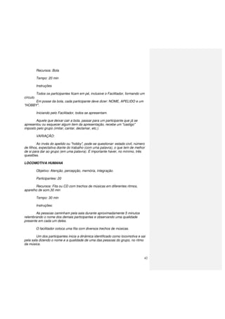 42
Recursos: Bola
Tempo: 20 min
Instruções
Todos os participantes ficam em pé, inclusive o Facilitador, formando um
círculo.
Em posse da bola, cada participante deve dizer: NOME, APELIDO e um
"HOBBY".
Iniciando pelo Facilitador, todos se apresentam.
Aquele que deixar cair a bola, passar para um participante que já se
apresentou ou esquecer algum item da apresentação, recebe um "castigo"
imposto pelo grupo (imitar, cantar, declamar, etc.).
VARIAÇÃO:
Ao invés do apelido ou "hobby", pode-se questionar: estado civil, número
de filhos, expectativa diante do trabalho (com uma palavra), o que tem de melhor
de si para dar ao grupo (em uma palavra). É importante haver, no mínimo, três
questões.
LOCOMOTIVA HUMANA
Objetivo: Atenção, percepção, memória, integração.
Participantes: 20
Recursos: Fita ou CD com trechos de músicas em diferentes ritmos,
aparelho de som.30 min
Tempo: 30 min
Instruções:
As pessoas caminham pela sala durante aproximadamente 5 minutos
relembrando o nome dos demais participantes e observando uma qualidade
presente em cada um deles.
O facilitador coloca uma fita com diversos trechos de músicas.
Um dos participantes inicia a dinâmica identificado como locomotiva e sai
pela sala dizendo o nome e a qualidade de uma das pessoas do grupo, no ritmo
da música.
 