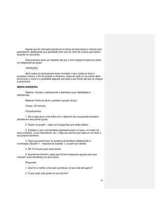 43
Aquele que foi chamado prende-se à cintura da locomotiva e chama outro
participante, destacando sua qualidade (sem sair do ritmo da música que estiver
tocando no momento).
Este processo deve ser repetido até que o trem esteja formado por todos
os integrantes do grupo.
VARIAÇÃO:
Após todos os participantes terem formado o trem, pode-se fazer o
processo inverso, a fim de ampliar a dinâmica: antes de cada um se sentar deve
pronunciar o nome e a qualidade daquele que está a sua frente até que se chegue
à locomotiva.
MINHA BANDEIRA
Objetivo: Auxiliar o adolescente a identificar suas habilidades e
deficiências.
Material: Folha do aluno, canetas e quadro de giz.
Tempo: 30 minutos.
Procedimentos:
1. Dê a cada aluno uma folha com o desenho de uma grande bandeira
dividida em seis partes iguais.
2. Passe no quadro - negro as 6 perguntas que estão abaixo.
3. Explique o que uma bandeira representa para um país, um clube (os
seus símbolos, a sua importância, etc.). Diga aos alunos que cada um vai fazer a
sua própria bandeira.
4. Peça que preencham os quadros da bandeira obedecendo a
numeração (Quadro 1 - resposta da questão 1, e assim por diante)
5. Dê 15 minutos para essa tarefa.
6. Quando terminarem, peça que formem pequenos grupos para que
mostrem suas bandeiras uns aos outros.
Perguntas:
1. Qual foi a melhor coisa que aconteceu na sua vida até agora?
2. O que você mais gosta na sua família?
 