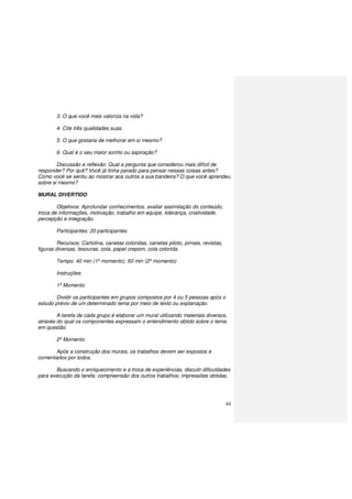 44
3. O que você mais valoriza na vida?
4. Cite três qualidades suas.
5. O que gostaria de melhorar em si mesmo?
6. Qual é o seu maior sonho ou aspiração?
Discussão e reflexão: Qual a pergunta que considerou mais difícil de
responder? Por quê? Você já tinha parado para pensar nessas coisas antes?
Como você se sentiu ao mostrar aos outros a sua bandeira? O que você aprendeu
sobre si mesmo?
MURAL DIVERTIDO
Objetivos: Aprofundar conhecimentos, avaliar assimilação do conteúdo,
troca de informações, motivação, trabalho em equipe, liderança, criatividade,
percepção e integração.
Participantes: 20 participantes
Recursos: Cartolina, canetas coloridas, canetas piloto, jornais, revistas,
figuras diversas, tesouras, cola, papel crepom, cola colorida.
Tempo: 40 min (1º momento), 60 min (2º momento)
Instruções
1º Momento
Dividir os participantes em grupos compostos por 4 ou 5 pessoas após o
estudo prévio de um determinado tema por meio de texto ou explanação.
A tarefa de cada grupo é elaborar um mural utilizando materiais diversos,
através do qual os componentes expressam o entendimento obtido sobre o tema
em questão.
2º Momento
Após a construção dos murais, os trabalhos devem ser expostos e
comentados por todos.
Buscando o enriquecimento e a troca de experiências, discutir dificuldades
para execução da tarefa; compreensão dos outros trabalhos; impressões obtidas.
 