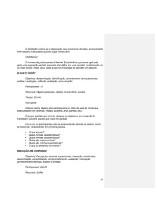 45
O facilitador coloca-se a disposição para solucionar dúvidas, acrescentado
informações à discussão quando julgar necessário.
VARIAÇÃO:
O número de participantes é flexível. Esta dinâmica pode ser aplicada
após uma exposição verbal, assuntos discutidos em uma reunião, ou leitura de um
ou mais textos, neste caso, cada grupo se encarrega de abordar um assunto.
O QUE É VOCÊ?
Objetivos: Apresentação, identificação, levantamento de expectativas,
análise / analogias, reflexão, avaliação, comunicação.
Participantes: 10
Recursos: Objetos pessoais, objetos de escritório, sucata.
Tempo: 30 min
Instruções:
Colocar vários objetos dos participantes no chão da sala de modo que
todos possam ver (brincos, relógio, pulseira, anel, caneta, etc.).
O grupo, sentado em círculo, observa os objetos e, ao comando do
Facilitador, escolhe aquele que mais lhe agrada.
Um a um, os participantes vão se apresentando através do objeto, como
se fosse ele, verbalizando em primeira pessoa.
O que sou eu?
Quais minhas características?
Quais minhas características?
Quais são meus sonhos?
Quais são minhas expectativas?
O que eu pretendo no evento?
REDAÇÃO EM CORRENTE
Objetivos: Percepção, sintonia, expectativas, interação, criatividade,
descontração, sensibilização, comprometimento, avaliação, motivação,
conhecimentos teóricos, análise e síntese.
Participantes: Até 20
Recursos: Sulfite
 