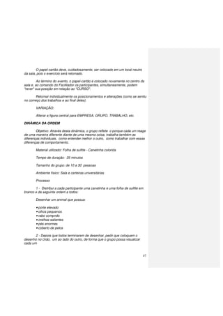 47
O papel-cartão deve, cuidadosamente, ser colocado em um local neutro
da sala, pois o exercício será retomado.
Ao término do evento, o papel-cartão é colocado novamente no centro da
sala e, ao comando do Facilitador os participantes, simultaneamente, podem
"rever" sua posição em relação ao "CURSO".
Retomar individualmente os posicionamentos e alterações (como se sentiu
no começo dos trabalhos e ao final deles).
VARIAÇÃO:
Alterar a figura central para EMPRESA, GRUPO, TRABALHO, etc.
DINÂMICA DA ORDEM
Objetivo: Através desta dinâmica, o grupo reflete o porque cada um reage
de uma maneira diferente diante de uma mesma coisa, trabalha também as
diferenças individuais, como entender melhor o outro, como trabalhar com essas
diferenças de comportamento.
Material utilizado: Folha de sulfite - Canetinha colorida
Tempo de duração: 25 minutos
Tamanho do grupo: de 10 a 30 pessoas
Ambiente físico: Sala e carteiras universitárias
Processo
1 - Distribui a cada participante uma canetinha e uma folha de sulfite em
branco e da seguinte ordem a todos:
Desenhar um animal que possua:
• porte elevado
• olhos pequenos
• rabo comprido
• orelhas salientes
• pés enormes
• coberto de pelos
2 - Depois que todos terminarem de desenhar, pedir que coloquem o
desenho no chão, um ao lado do outro, de forma que o grupo possa visualizar
cada um
 