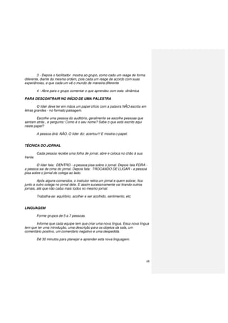 48
3 - Depois o facilitador mostra ao grupo, como cada um reage de forma
diferente, diante da mesma ordem, pois cada um reage de acordo com suas
experiências, e que cada um vê o mundo de maneira diferente
4 - Abre para o grupo comentar o que aprendeu com esta dinâmica
PARA DESCONTRAIR NO INÍCIO DE UMA PALESTRA
O líder deve ter em mãos um papel ofício com a palavra NÃO escrita em
letras grandes - no formato paisagem.
Escolhe uma pessoa do auditório, geralmente se escolhe pessoas que
sentam atrás., e pergunta: Como é o seu nome? Sabe o que está escrito aqui
neste papel?
A pessoa dirá: NÃO. O líder diz: acertou!!! E mostra o papel.
TÉCNICA DO JORNAL
Cada pessoa recebe uma folha de jornal, abre e coloca no chão à sua
frente.
O líder fala: DENTRO - a pessoa pisa sobre o jornal. Depois fala FORA -
a pessoa sai de cima do jornal. Depois fala: TROCANDO DE LUGAR - a pessoa
pisa sobre o jornal do colega ao lado.
Após alguns comandos, o instrutor retira um jornal e quem sobrar, fica
junto a outro colega no jornal dele. E assim sucessivamente vai tirando outros
jornais, até que não caiba mais todos no mesmo jornal.
Trabalha-se: equilíbrio, acolher e ser acolhido, sentimento, etc.
LINGUAGEM
Forme grupos de 5 a 7 pessoas.
Informe que cada equipe tem que criar uma nova língua. Essa nova língua
tem que ter uma introdução, uma descrição para os objetos da sala, um
comentário positivo, um comentário negativo e uma despedida.
Dê 30 minutos para planejar e aprender esta nova linguagem.
 